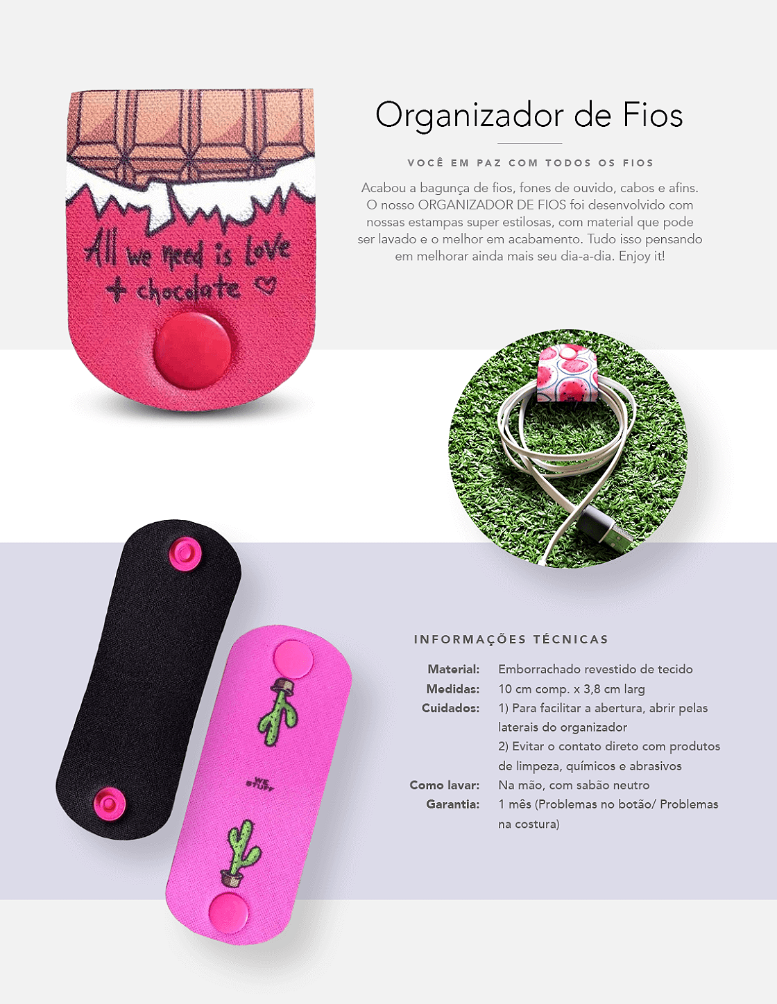 “VOCÊ FELIZ COM TODOS OS FIOS ENROLADOS Acabou a bagunça de fios, fones de ouvidos, cabos e afins. O ORGANIZADOR DE FIOS ENERGIZE-SE foi desenvolvido com muito carinho para você nunca mais ver um fio chato, te enrolando, ou trazendo quedas inequecíveis. Ela é estilizada com estampas de Powerbanks e com material que pode ser lavado e o melhor em acabamento. Tudo isso pensando em te salvar e melhorar ainda mais seu dia-a-dia. Enjoy it! INFORMAÇÕES ADICIONAIS: Material: 10 cm comp. x 3,8 cm larg Cuidados: 1)Evitar o contato direto com produtos de limpeza, químicos e abrasivos 2)Para facilitar a abertura, abrir pelas laterais do organizador Lavar à mão e utilizar sabão neutro Garantia do organizador de fios é de 1 mês (Problemas no botão/ Problemas na costura)"