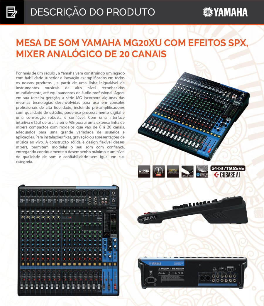 Mesa de Som Yamaha MG20XU com Efeitos SPX, Mixer Analógico de 20 Canais  Mixer de 20 canais: 12 mono / mic. (Max. 16) + 4 estéreo / 4 barramentos grupo + 1 barramento estéreo / 4 AUX (incluindo efeito).  •	Mixer de 20 canais •	12 entradas de microfone (Max. 16) / 4 entradas estéreo •	4 barramentos de grupo + 1 barramento estéreo •	4 saídas AUX (incluindo efeito) •	Pré amplificadores “D-PRE” com circuítos Darlington invertido •	Compressores de 1-Knob (canais 1 ao 8) •	Efeitos de alto nível: SPX com 24 programas •	Gravação / reprodução em 24-bit / 192kHz 2 entradas / 2 saídas através da porta USB •	Compatível com iPad (2 ou posterior), através de adaptadores apropriados (APPLE). •	Incluindo o software Cubase AI DAW (download version) •	Atenuador 26 dB (canais de 1 ao 13/14) •	Alimentação: Fonte de alimentação interna automática (100~240VOLTS) •	+48V phantom power (canais 1 ao 19/20) •	Conectores de saída XLR balanceados •	Chassis metal •	Dimensões (W×H×D): 444 mm x 130 mm x 500 mm 244 mm x 71 mm x 294 mm •	Peso: 7,1 Kg. •	  Conteúdo da Embalagem 1 Mesa de Som Yamaha MG20XU; 1 Fonte de Alimentação AC Adaptor; 1 Manual de Instruções. 1 kit de montagem em rack Acessório Opcional vendido separadamente Pedal Foot Switch FC5  Outras Informações Garantia: 12 meses