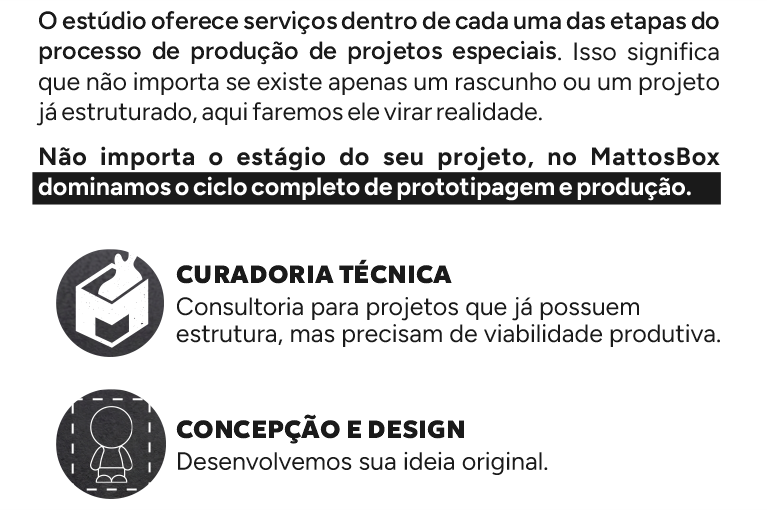 O estúdio oferece serviços dentro de cada uma das etapas do processo de produção de projetos especiais. Isso significa que não importa se existe apenas um rascunho ou um projeto já estruturado, aqui faremos ele virar realidade. Não importa o estágio do seu projeto, no MattosBox dominamos o ciclo completo de prototipagem e produção.