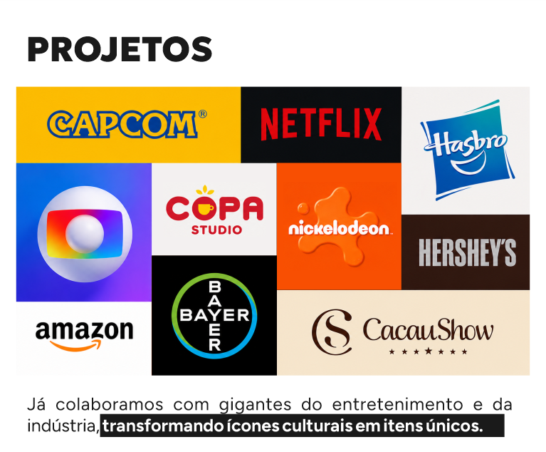 Já colaboramos com gigantes do entretenimento e da indústria, transformando ícones culturais em itens únicos. CAPCOM NETFLIX HASBRO GLOBO COPA STUDIO NICKELODEON HERSHEYS AMAZON BAYER CACAU SHOW