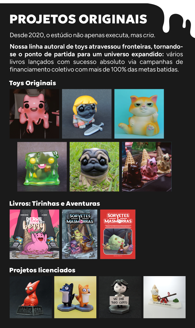 Desde 2020, o estúdio não apenas executa, mas cria.  Nossa linha autoral de toys atravessou fronteiras, tornando-se o ponto de partida para um universo expandido: vários livros lançados com sucesso absoluto via campanhas de financiamento coletivo com mais de 100% das metas batidas.