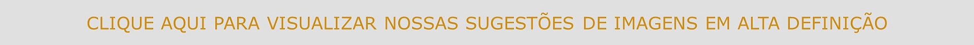 CLIQUE AQUI PARA VISUALIZAR NOSSAS SUGESTÕES DE IMAGENS EM ALTA DEFINIÇÃO
