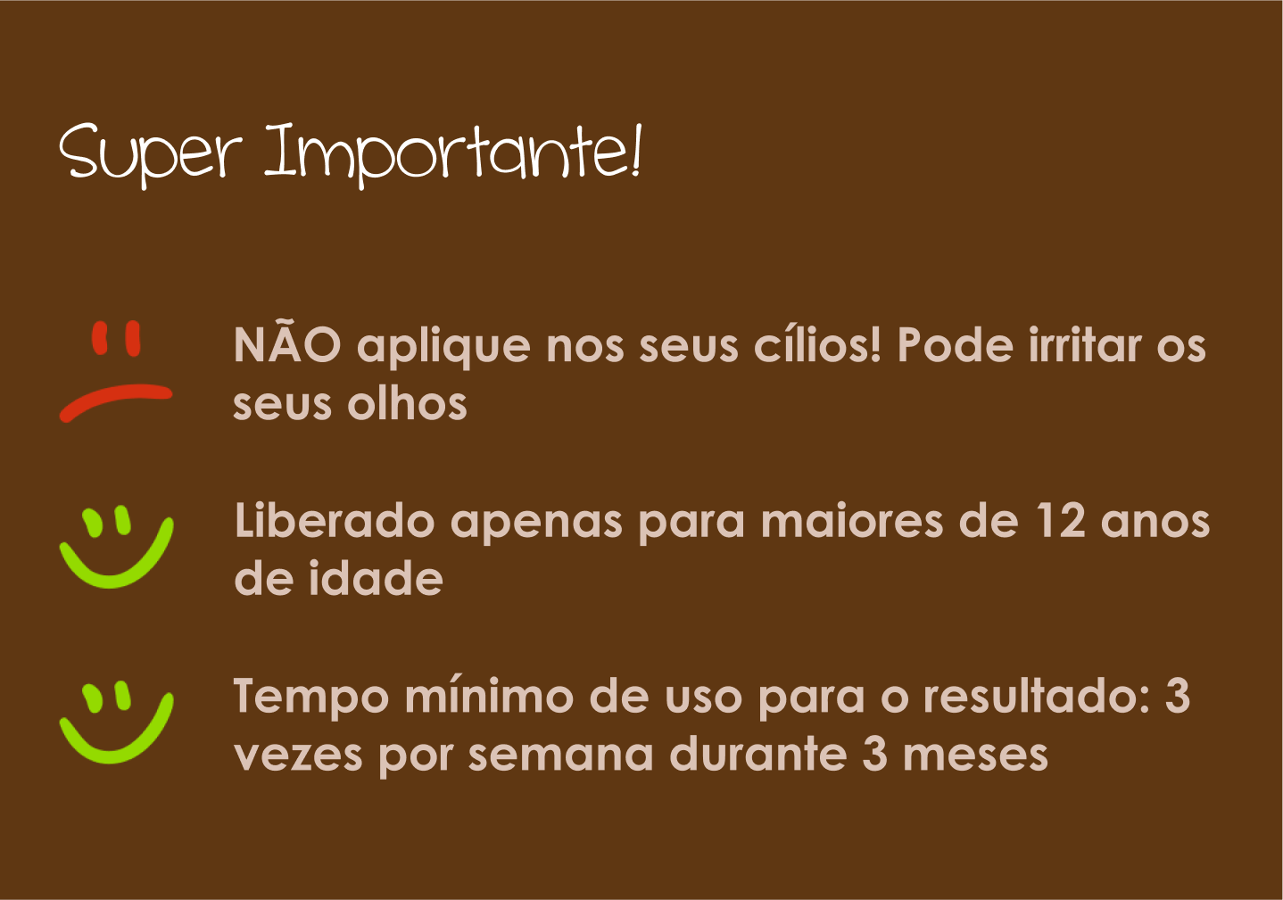 Não aplique nos seus cílios, liberado apenas para maiores de 12 anos de idade, tempo mínimo de uso para o resultado é 3 vezes por semana durante 3 meses