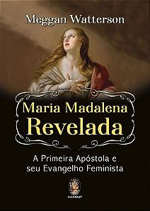 MARIA MADALENA REVELADA, A PRIMEIRA APÓSTOLA E SEU EVANGELHO FEMINISTA. MEGGAN WATTERSON