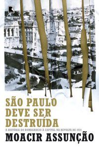 SÃO PAULO DEVE SER DESTRUÍDA: A HISTÓRIA DO BOMBARDEIO À CAPITAL NA REVOLTA DE 1924 - ASSUNÇÃO, MOACIR
