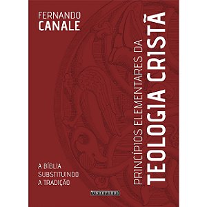 Princípios Elementares da Teologia Cristã: a Bíblia substituindo a tradição (Fernando Canale)