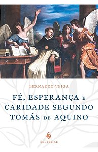 Fé, Esperança e Caridade Segundo Tomás de Aquino - Bernardo Veiga