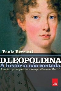 D. Leopoldina - A História não Contada - A Mulher que arquitetou a Independência do Brasil - Paulo Rezzutti