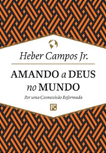 Amando a Deus no Mundo - Por uma Cosmovisão Reformada - Heber Campos Jr.