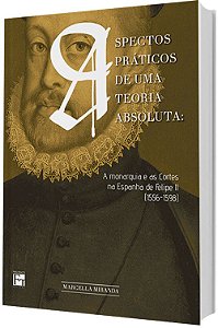 Aspectos Práticos de Uma Teoria Absoluta: A monarquia e as Cortes na Espanha de Felipe II (1556-1598)