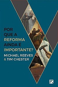Por que a Reforma Ainda é Importante? - Michael Reeves e Tim Chester