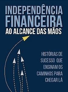 Independencia Financeira Ao Alcance Das Mãos - Historias De Sucesso Que Ensinam Os Caminhos Para Chegar La