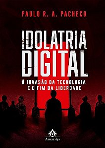 Idolatria Digital - A Invasão Da Tecnologia E O Fim Da Liberdade