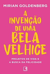 Invencao de Uma Bela Velhice, A: Projetos de Vida e a Busca da Felicidade