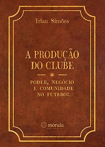 Producao do Clube, A: Poder, Negocio e Comunidade no Futebol