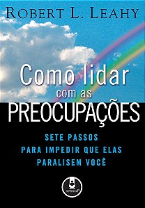 Como Lidar Com As Preocupações - Sete Passos Para Impedir Que Elas Paralisem Você
