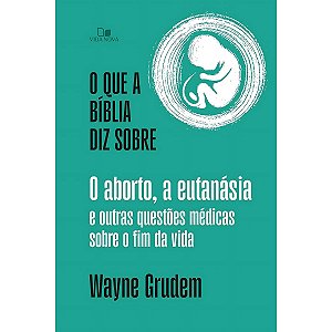 O Que a Bíblia Diz Sobre o Aborto, a Eutanásia e Outras Questões Médicas Sobre o Fim da Vida, Wayne Grudem - Vida Nova