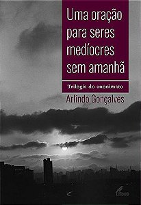 UMA ORAÇÃO PARA SERES MEDÍOCRES SEM AMANHÃ - TRILOGIA DO ANONIMATO - Arlindo Gonçalves