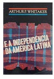 Estados Unidos e a Independência da América Latina - Arthur P. Whitaker