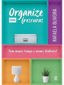 Organize sem frescuras - Com menos tempo e menos dinheiro - Rafaela Oliveira
