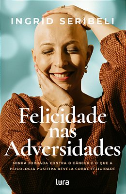 Felicidade nas Adversidades - Minha jornada contra o câncer e o que a psicologia positiva revela sobre felicidade