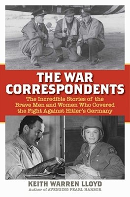 The War Correspondents: The Incredible Stories Of The Brave Men And Women Who Covered The Fight Against Hitler's Germany-..
