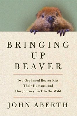 Bringing Up Beaver: Two Orphaned Beaver Kits, Their Humans, And Our Journey Back To The Wild-..