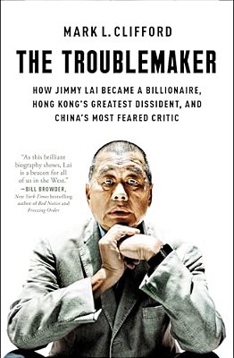 The Troublemaker: How Jimmy Lai Became A Billionaire, Hong Kong's Greatest Dissident, And China's Most Feared Critic-..