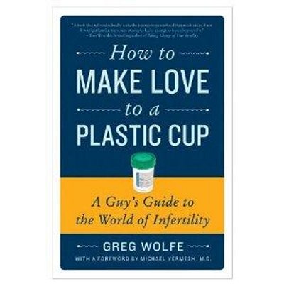 How To Make Love To A Plastic Cup: A Guy's Guide To The World Of Infertility-..