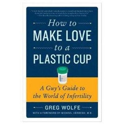How To Make Love To A Plastic Cup: A Guy's Guide To The World Of Infertility-..
