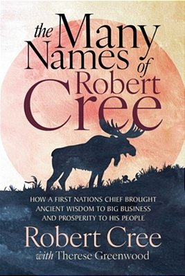 The Many Names Of Robert Cree: How A First Nations Chief Brought Ancient Wisdom To Big Business And Prosperity To His People-..