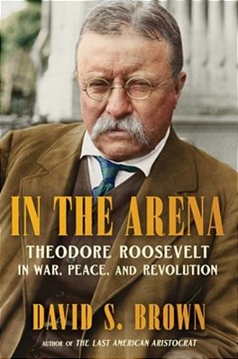 In The Arena: Theodore Roosevelt In War, Peace, And Revolution-..