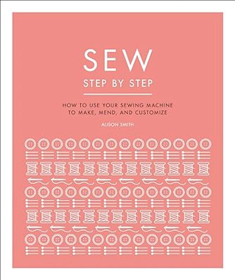 Sew Step By Step: How To Use Your Sewing Machine To Make, Mend, And Customize-..