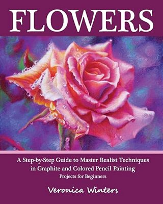 Flowers: A Step-By-step Guide To Master Realist Techniques In Graphite And Colored Pencil Painting: Drawing Projects For Beginners-..