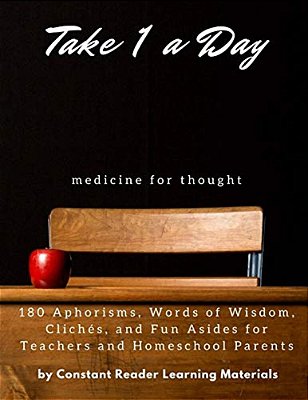 Take 1 A Day: Medicine For Thought: 180 Aphorisms, Words Of Wisdom, Clichés, And Fun Asides For Teachers And Homeschool Parents-..