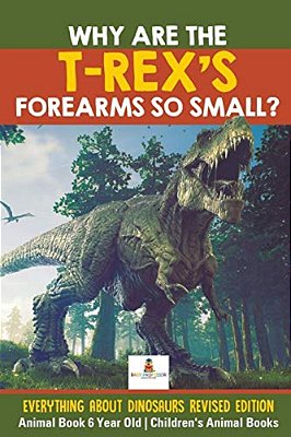 Why Are The T-Rex's Forearms So Small? Everything About Dinosaurs Revised Edition - Animal Book 6 Year Old Children's Animal Books-..