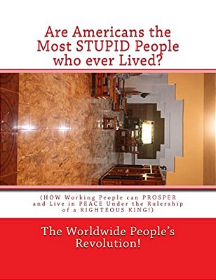 Are Americans The Most Stupid People Who Ever Lived?: (How Working People Can Prosper And Live In Peace Under The Rulership Of A Righteous King!)-..