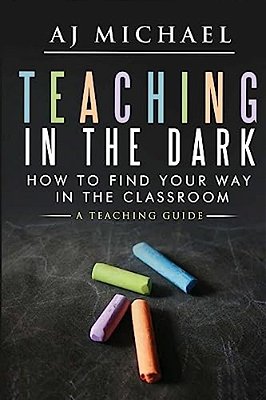 Teaching In The Dark-How To Find Your Way In The Classroom: A Teaching Guide-..