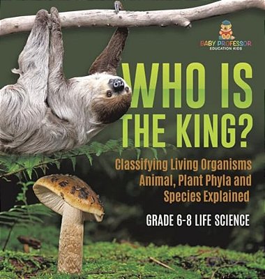 Who Is The King? Classifying Living Organisms Animal, Plant Phyla And Species Explained Grade 6-8 Life Science-..