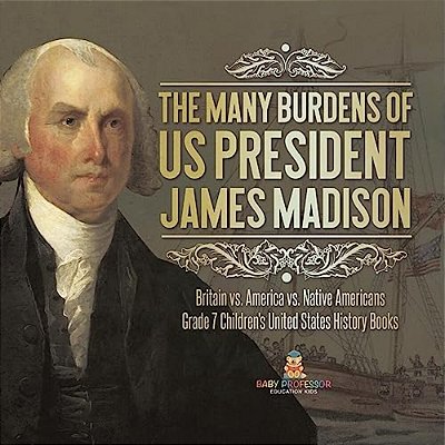The Many Burdens Of US President James Madison Britain Vs. America Vs. Native Americans Grade 7 Children's United States History Books-..