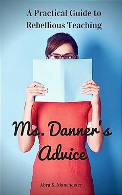 Ms. Danner's Advice: A Practical Guide To Rebellious Teaching-..