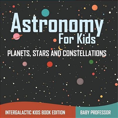 Astronomy For Kids: Planets, Stars And Constellations - Intergalactic Kids Book Edition-..