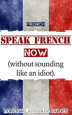 French: Speak French Now! A Beginner Guide To Instantly Start Speaking French (Without Sounding Like An Idiot)-..
