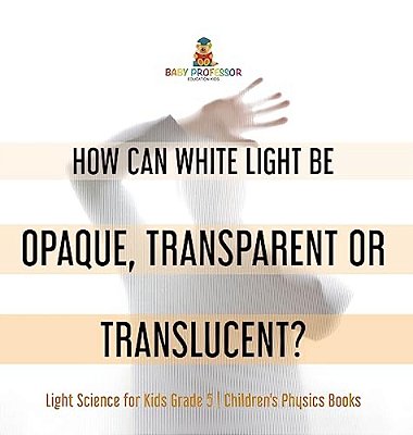 How Can White Light Be Opaque, Transparent Or Translucent? Light Science For Kids Grade 5 Children's Physics Books-..