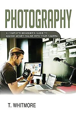 Photography: A Complete Beginner's Guide To Making Money Online With Your Camera-..