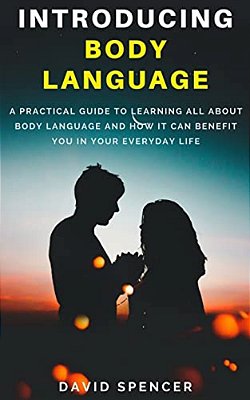 Introducing Body Language: A Practical Guide To Learning All About Body Language And How It Can Benefit You In Your Everyday Life-..