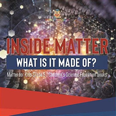 Inside Matter: What Is It Made Of? Matter For Kids Grade 5 Children's Science Education Books-..