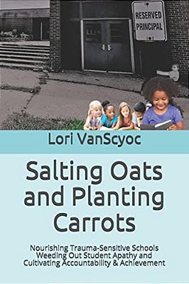 Salting Oats And Planting Carrots: Nourishing Trauma Sensitive Schools Weeding Out Student Apathy And Cultivating Accountability & Achievement-..