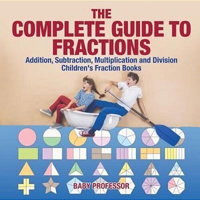 The Complete Guide To Fractions: Addition, Subtraction, Multiplication And Division Children's Fraction Books-..