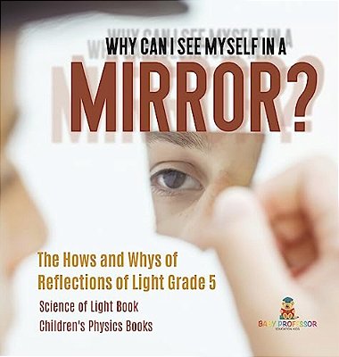 Why Can I See Myself In A Mirror?: The Hows And Whys Of Reflections Of Light Grade 5 Science Of Light Book Children's Physics Books-..